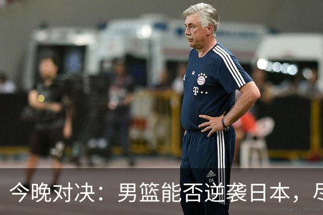 今晚对决：男篮能否逆袭日本，尽显英雄本色？